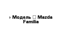  › Модель ­ Mazda Familia